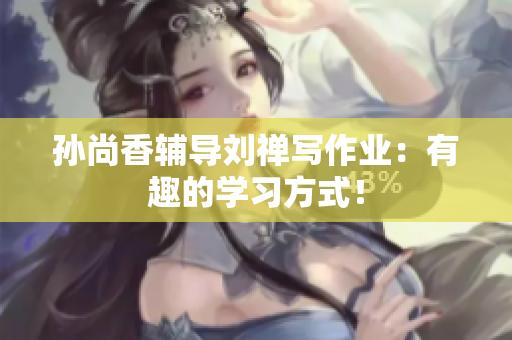 孙尚香辅导刘禅写作业：有趣的学习方式！