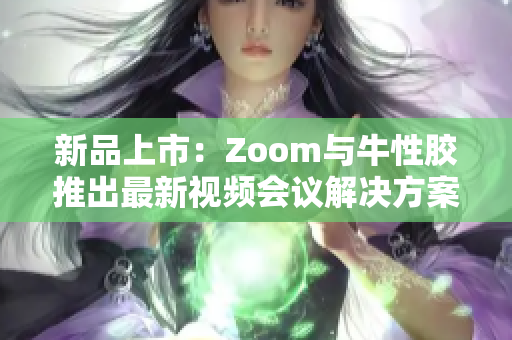 新品上市：Zoom与牛性胶推出最新视频会议解决方案