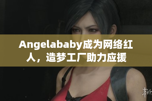 Angelababy成为网络红人，造梦工厂助力应援