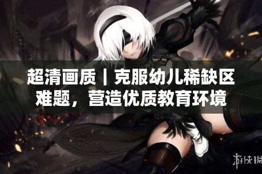 超清画质｜克服幼儿稀缺区难题，营造优质教育环境