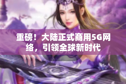 重磅！大陆正式商用5G网络，引领全球新时代