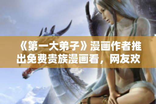 《第一大弟子》漫画作者推出免费贵族漫画看，网友欢呼！