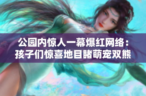 公园内惊人一幕爆红网络：孩子们惊喜地目睹萌宠双熊欢闹场景