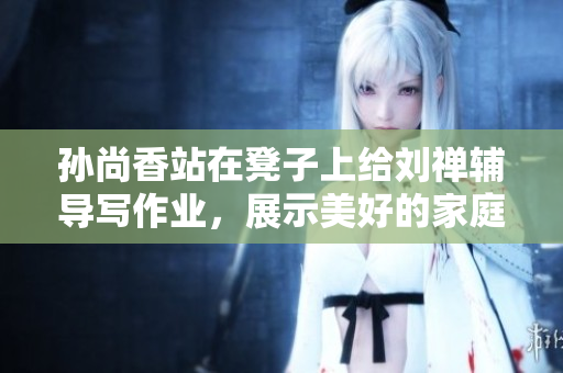 孙尚香站在凳子上给刘禅辅导写作业，展示美好的家庭教育风范。