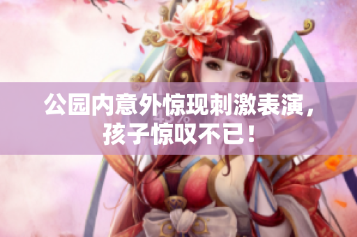 公园内意外惊现刺激表演，孩子惊叹不已！