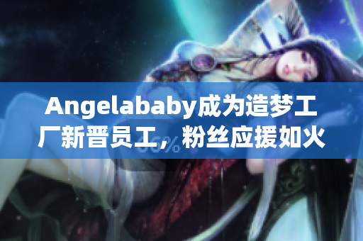 Angelababy成为造梦工厂新晋员工，粉丝应援如火如荼