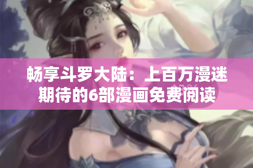 畅享斗罗大陆：上百万漫迷期待的6部漫画免费阅读