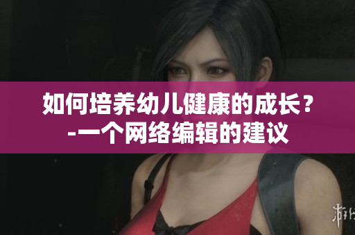 如何培养幼儿健康的成长？-一个网络编辑的建议