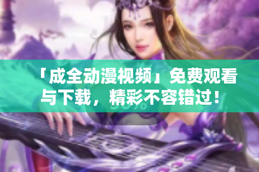 「成全动漫视频」免费观看与下载，精彩不容错过！