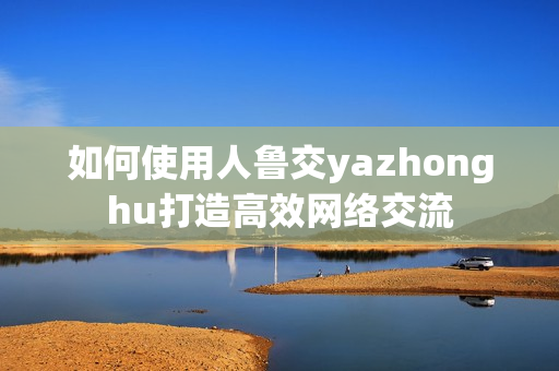 如何使用人鲁交yazhonghu打造高效网络交流