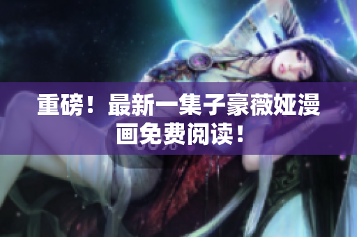 重磅！最新一集子豪薇娅漫画免费阅读！