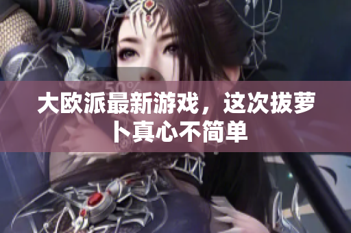 大欧派最新游戏，这次拔萝卜真心不简单