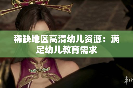 稀缺地区高清幼儿资源：满足幼儿教育需求