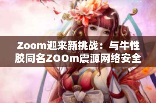 Zoom迎来新挑战：与牛性胶同名ZOOm震源网络安全问题曝光