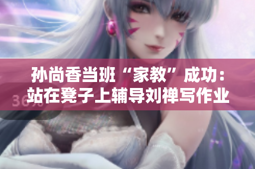 孙尚香当班“家教”成功：站在凳子上辅导刘禅写作业