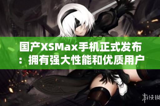国产XSMax手机正式发布：拥有强大性能和优质用户体验