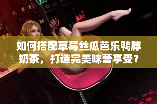 如何搭配草莓丝瓜芭乐鸭脖奶茶，打造完美味蕾享受？