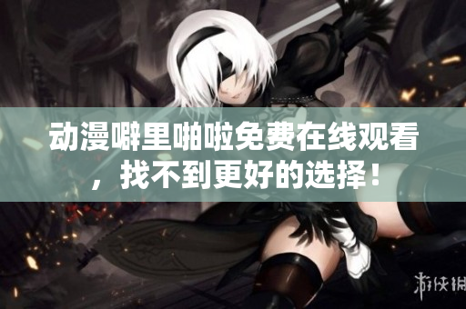 动漫噼里啪啦免费在线观看，找不到更好的选择！