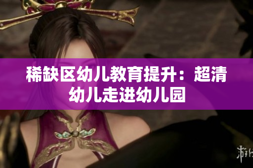 稀缺区幼儿教育提升：超清幼儿走进幼儿园