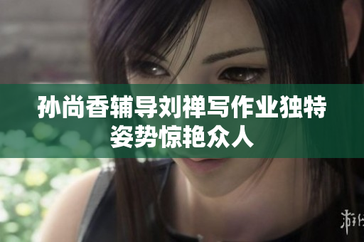 孙尚香辅导刘禅写作业独特姿势惊艳众人
