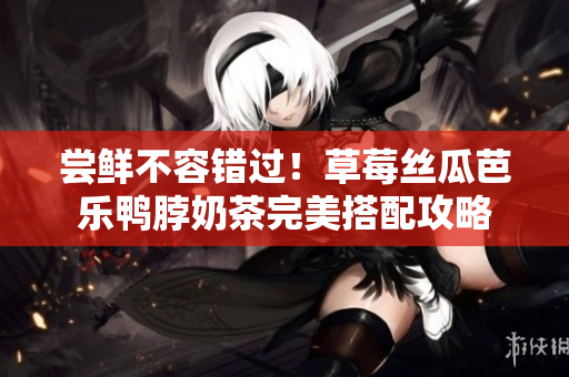 尝鲜不容错过！草莓丝瓜芭乐鸭脖奶茶完美搭配攻略