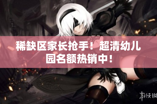 稀缺区家长抢手！超清幼儿园名额热销中！