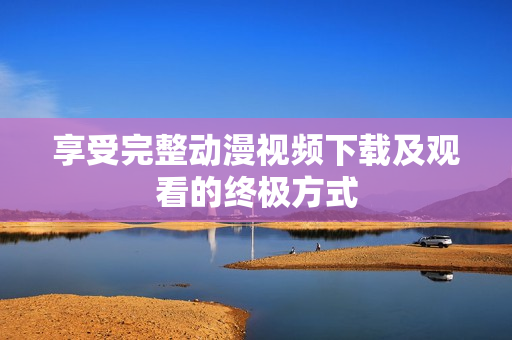 享受完整动漫视频下载及观看的终极方式