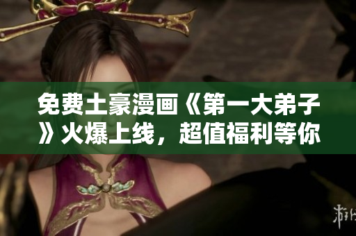 免费土豪漫画《第一大弟子》火爆上线，超值福利等你来领！