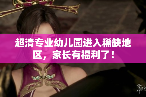 超清专业幼儿园进入稀缺地区，家长有福利了！