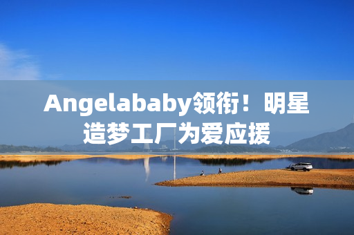 Angelababy领衔！明星造梦工厂为爱应援