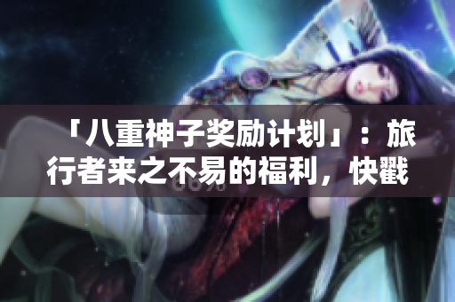 「八重神子奖励计划」：旅行者来之不易的福利，快戳进来看看！