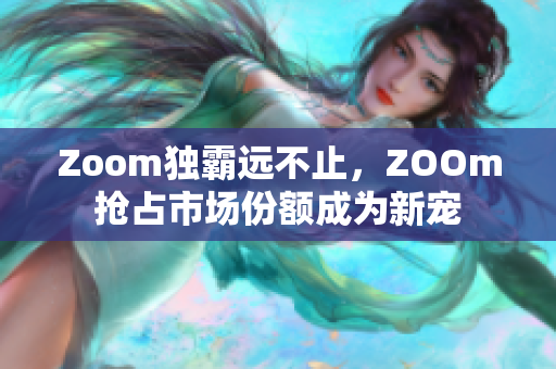 Zoom独霸远不止，ZOOm抢占市场份额成为新宠