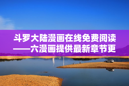 斗罗大陆漫画在线免费阅读——六漫画提供最新章节更新