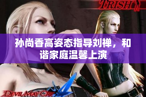 孙尚香高姿态指导刘禅，和谐家庭温馨上演