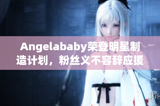 Angelababy荣登明星制造计划，粉丝义不容辞应援！