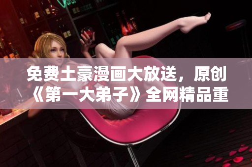 免费土豪漫画大放送，原创《第一大弟子》全网精品重磅来袭