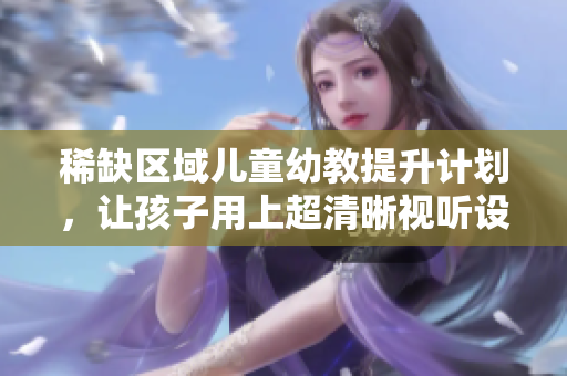 稀缺区域儿童幼教提升计划，让孩子用上超清晰视听设备