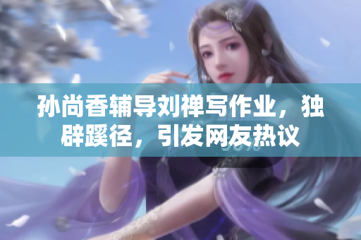 孙尚香辅导刘禅写作业，独辟蹊径，引发网友热议