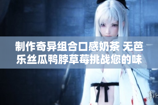 制作奇异组合口感奶茶 无芭乐丝瓜鸭脖草莓挑战您的味蕾
