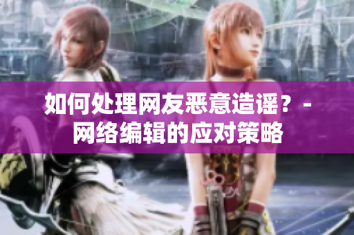 如何处理网友恶意造谣？-网络编辑的应对策略