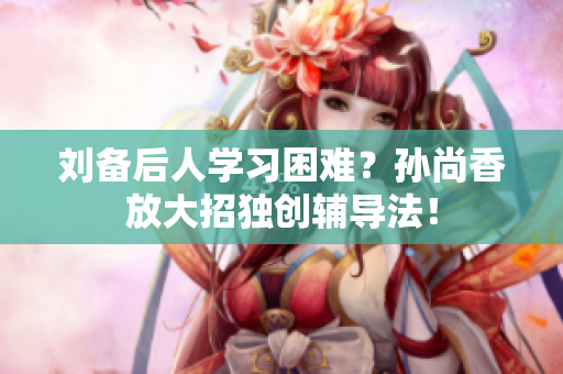 刘备后人学习困难？孙尚香放大招独创辅导法！