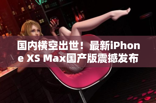 国内横空出世！最新iPhone XS Max国产版震撼发布
