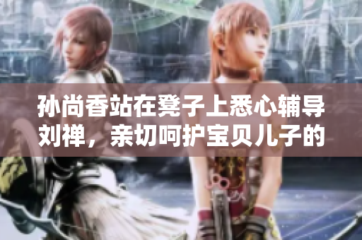 孙尚香站在凳子上悉心辅导刘禅，亲切呵护宝贝儿子的成长学习