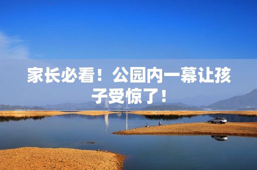家长必看！公园内一幕让孩子受惊了！