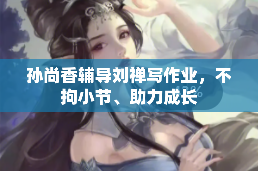 孙尚香辅导刘禅写作业，不拘小节、助力成长