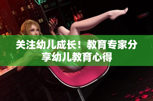 关注幼儿成长！教育专家分享幼儿教育心得