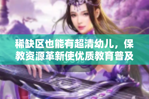 稀缺区也能有超清幼儿，保教资源革新使优质教育普及化