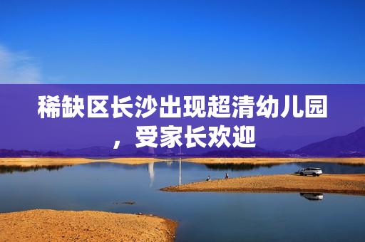 稀缺区长沙出现超清幼儿园，受家长欢迎