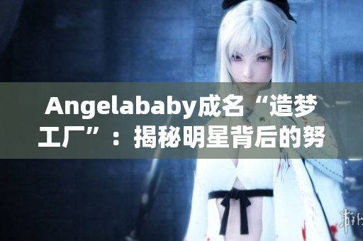 Angelababy成名“造梦工厂”：揭秘明星背后的努力密钥