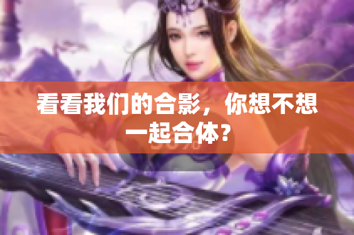 看看我们的合影，你想不想一起合体？